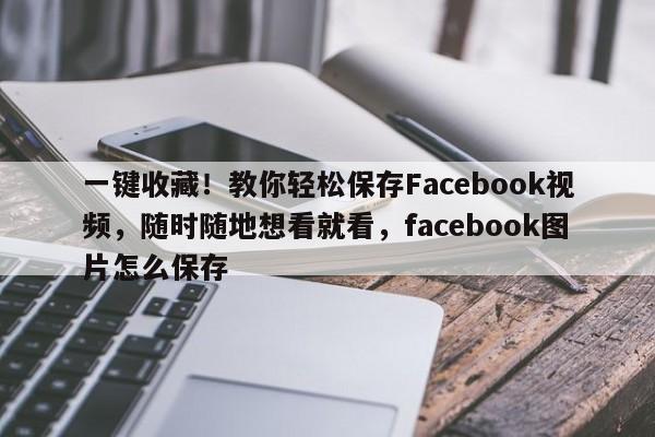 一键收藏!教你轻松保存Facebook视频,随时随地想看就看,facebook图片怎么保存
