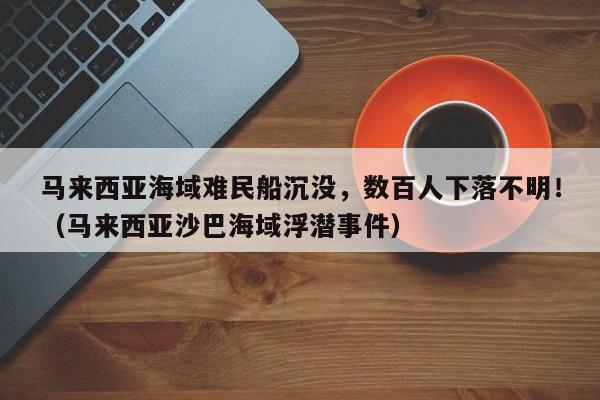 马来西亚海域难民船沉没,数百人下落不明!(马来西亚沙巴海域浮潜事件)