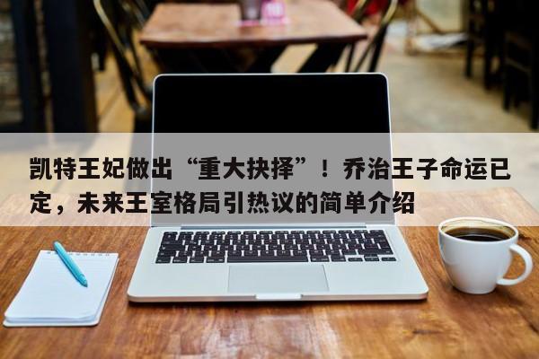 凯特王妃做出“重大抉择”!乔治王子命运已定,未来王室格局引热议的简单介绍