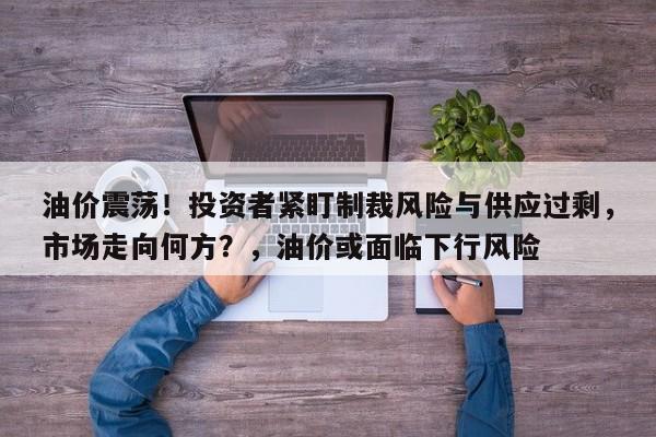 油价震荡!投资者紧盯制裁风险与供应过剩,市场走向何方?,油价或面临下行风险