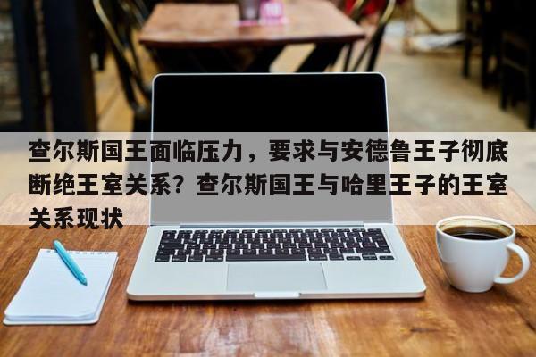 查尔斯国王面临压力,要求与安德鲁王子彻底断绝王室关系?查尔斯国王与哈里王子的王室关系现状