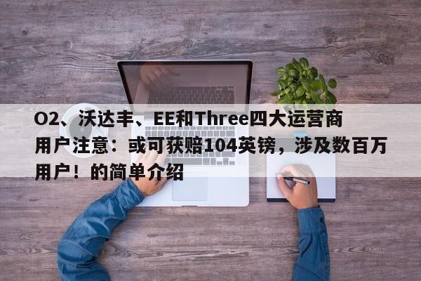 O2、沃达丰、EE和Three四大运营商用户注意:或可获赔104英镑,涉及数百万用户!的简单介绍