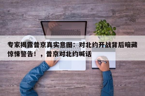 专家揭露普京真实意图:对北约开战背后暗藏惊悚警告!,普京对北约喊话