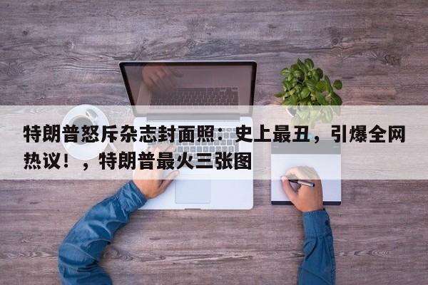 特朗普怒斥杂志封面照:史上最丑,引爆全网热议!,特朗普最火三张图