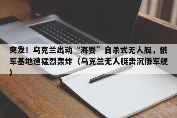 突发!乌克兰出动“海婴”自杀式无人艇,俄军基地遭猛烈轰炸(乌克兰无人艇击沉俄军舰)