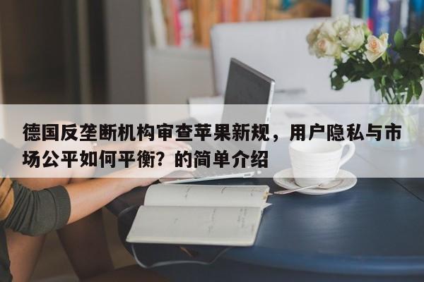 德国反垄断机构审查苹果新规,用户隐私与市场公平如何平衡?的简单介绍