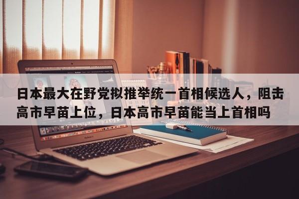 日本最大在野党拟推举统一首相候选人,阻击高市早苗上位,日本高市早苗能当上首相吗