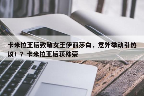 卡米拉王后致敬女王伊丽莎白,意外举动引热议!?卡米拉王后获殊荣