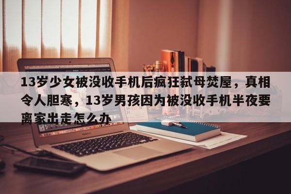 13岁少女被没收手机后疯狂弑母焚屋,真相令人胆寒,13岁男孩因为被没收手机半夜要离家出走怎么办