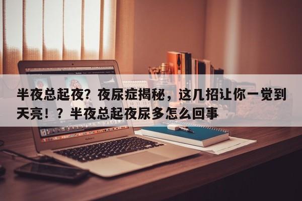 半夜总起夜?夜尿症揭秘,这几招让你一觉到天亮!?半夜总起夜尿多怎么回事