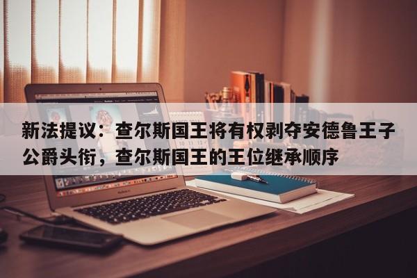 新法提议:查尔斯国王将有权剥夺安德鲁王子公爵头衔,查尔斯国王的王位继承顺序