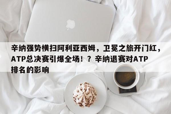 辛纳强势横扫阿利亚西姆,卫冕之旅开门红,ATP总决赛引爆全场!?辛纳退赛对ATP排名的影响