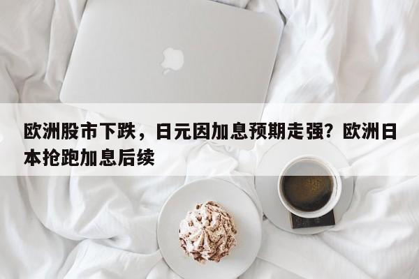 欧洲股市下跌,日元因加息预期走强?欧洲日本抢跑加息后续