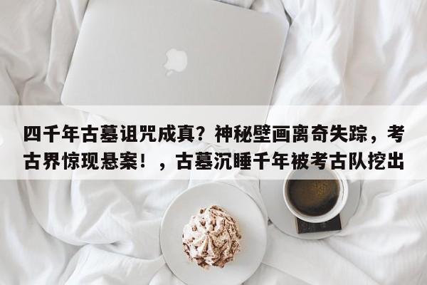 四千年古墓诅咒成真?神秘壁画离奇失踪,考古界惊现悬案!,古墓沉睡千年被考古队挖出